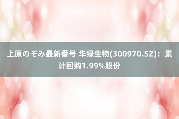 上原のぞみ最新番号 华绿生物(300970.SZ)：累计回购1.99%股份