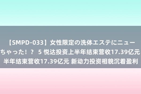 【SMPD-033】女性限定の洗体エステにニューハーフのお客さんが来ちゃった！？ 5 悦达投资上半年结束营收17.39亿元 新动力投资相貌沉着盈利