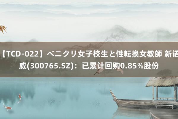 【TCD-022】ペニクリ女子校生と性転換女教師 新诺威(300765.SZ)：已累计回购0.85%股份