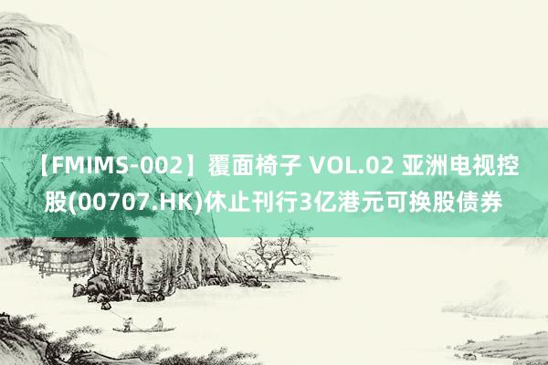 【FMIMS-002】覆面椅子 VOL.02 亚洲电视控股(00707.HK)休止刊行3亿港元可换股债券