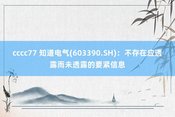 cccc77 知道电气(603390.SH)：不存在应透露而未透露的要紧信息