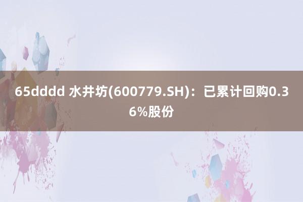 65dddd 水井坊(600779.SH)：已累计回购0.36%股份