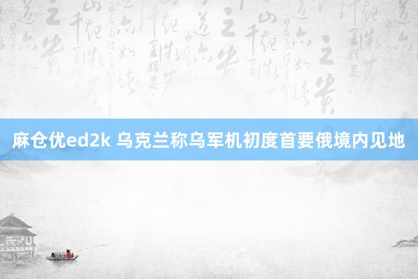 麻仓优ed2k 乌克兰称乌军机初度首要俄境内见地