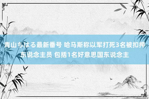 青山ちはる最新番号 哈马斯称以军打死3名被扣押东说念主员 包括1名好意思国东说念主