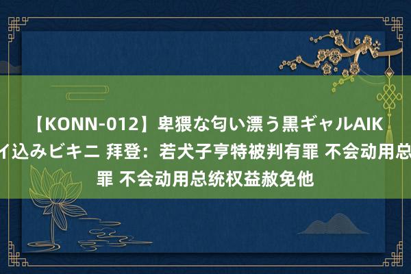 【KONN-012】卑猥な匂い漂う黒ギャルAIKAの中出しグイ込みビキニ 拜登：若犬子亨特被判有罪 不会动用总统权益赦免他