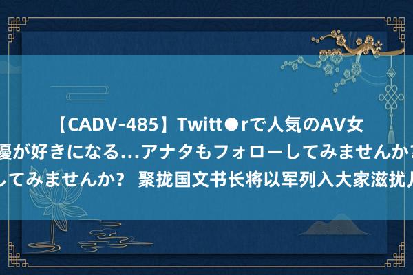 【CADV-485】Twitt●rで人気のAV女優 SNSでますますAV女優が好きになる…アナタもフォローしてみませんか？ 聚拢国文书长将以军列入大家滋扰儿童犯罪名单