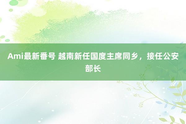 Ami最新番号 越南新任国度主席同乡，接任公安部长