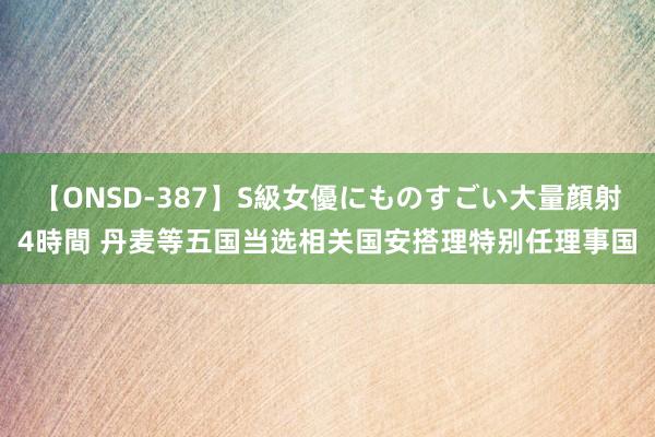 【ONSD-387】S級女優にものすごい大量顔射4時間 丹麦等五国当选相关国安搭理特别任理事国