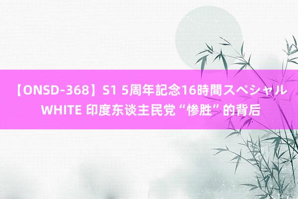 【ONSD-368】S1 5周年記念16時間スペシャル WHITE 印度东谈主民党“惨胜”的背后