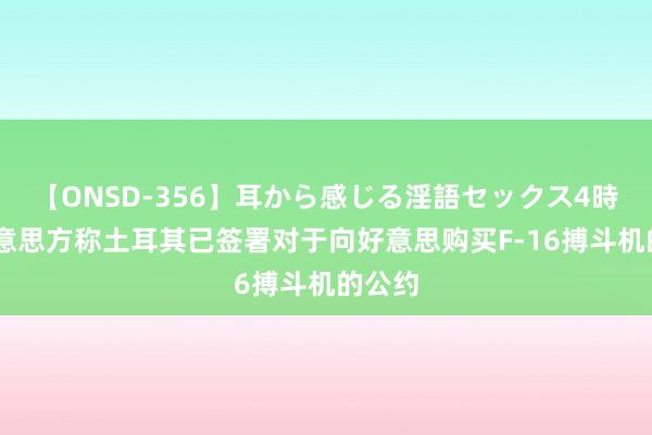 【ONSD-356】耳から感じる淫語セックス4時間 好意思方称土耳其已签署对于向好意思购买F-16搏斗机的公约