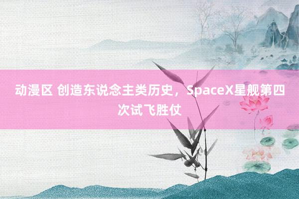 动漫区 创造东说念主类历史，SpaceX星舰第四次试飞胜仗