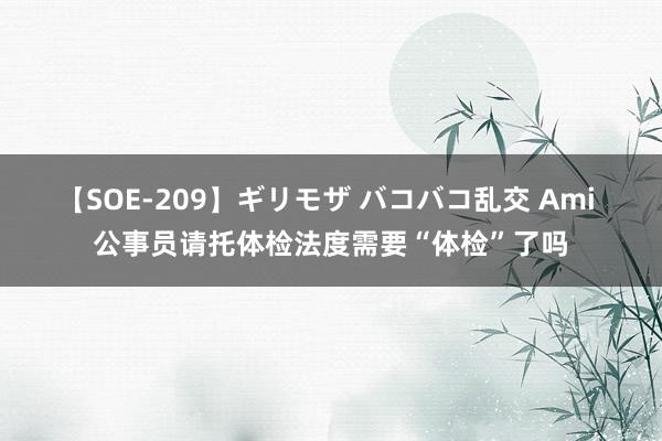 【SOE-209】ギリモザ バコバコ乱交 Ami 公事员请托体检法度需要“体检”了吗