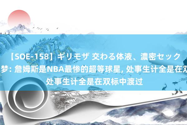 【SOE-158】ギリモザ 交わる体液、濃密セックス Ami 追梦: 詹姆斯是NBA最惨的超等球星, 处事生计全是在双标中渡过