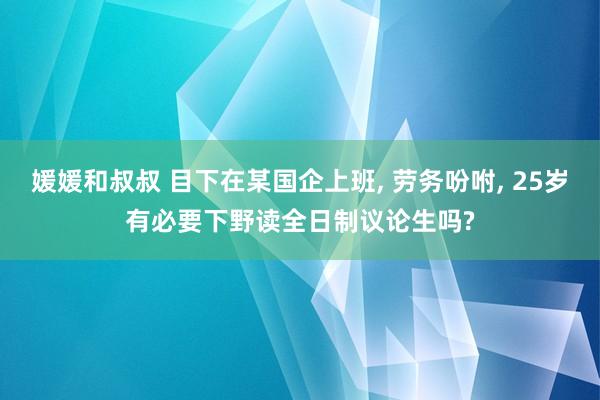 媛媛和叔叔 目下在某国企上班, 劳务吩咐, 25岁有必要下野读全日制议论生吗?