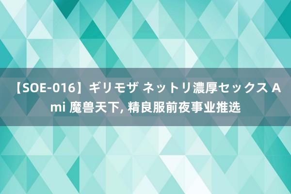 【SOE-016】ギリモザ ネットリ濃厚セックス Ami 魔兽天下, 精良服前夜事业推选