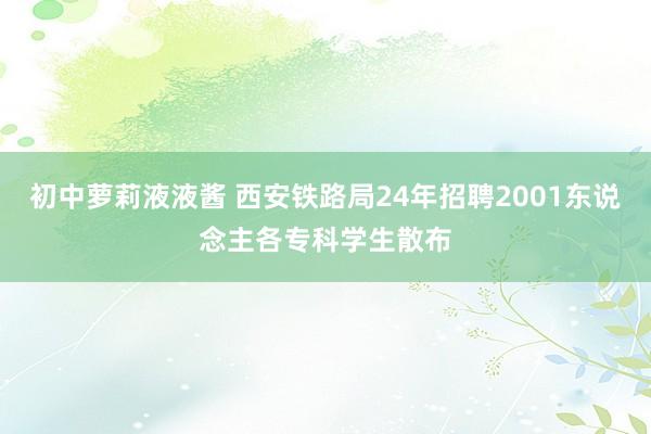 初中萝莉液液酱 西安铁路局24年招聘2001东说念主各专科学生散布