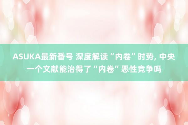 ASUKA最新番号 深度解读“内卷”时势, 中央一个文献能治得了“内卷”恶性竞争吗