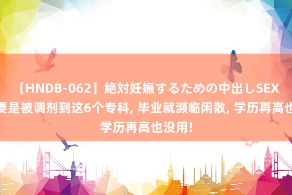 【HNDB-062】絶対妊娠するための中出しSEX！！ 要是被调剂到这6个专科, 毕业就濒临闲散, 学历再高也没用!