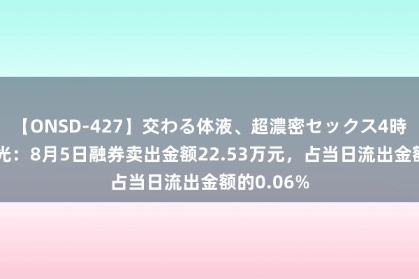 【ONSD-427】交わる体液、超濃密セックス4時間 巨室激光：8月5日融券卖出金额22.53万元，占当日流出金额的0.06%