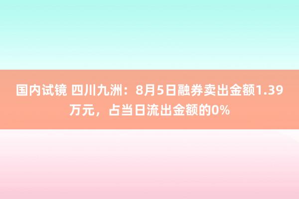 国内试镜 四川九洲：8月5日融券卖出金额1.39万元，占当日流出金额的0%