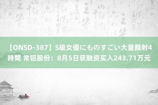 【ONSD-387】S級女優にものすごい大量顔射4時間 常铝股份：8月5日获融资买入243.71万元