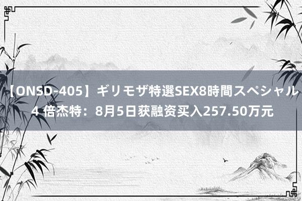 【ONSD-405】ギリモザ特選SEX8時間スペシャル 4 倍杰特：8月5日获融资买入257.50万元