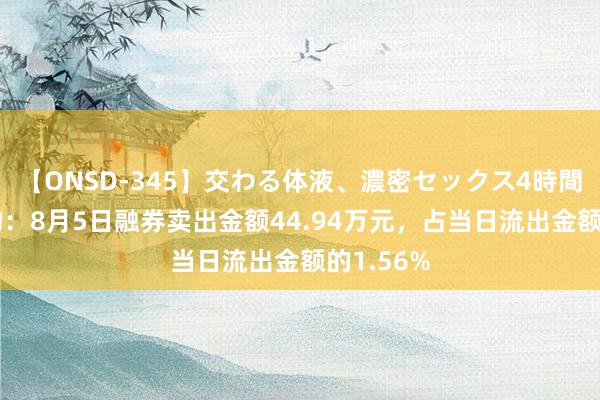 【ONSD-345】交わる体液、濃密セックス4時間 正海生物：8月5日融券卖出金额44.94万元，占当日流出金额的1.56%