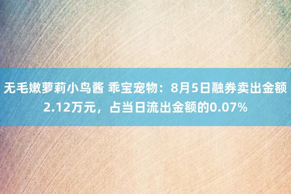 无毛嫩萝莉小鸟酱 乖宝宠物：8月5日融券卖出金额2.12万元，占当日流出金额的0.07%