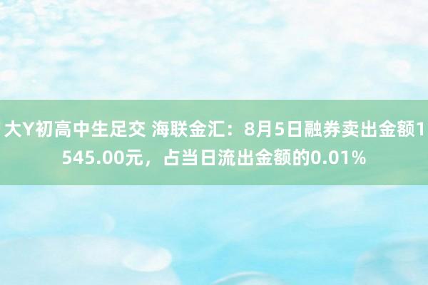 大Y初高中生足交 海联金汇：8月5日融券卖出金额1545.00元，占当日流出金额的0.01%