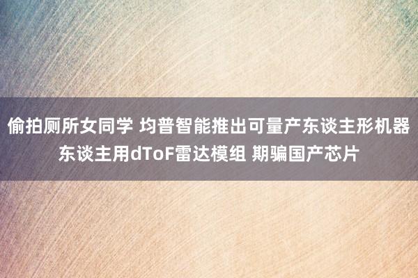 偷拍厕所女同学 均普智能推出可量产东谈主形机器东谈主用dToF雷达模组 期骗国产芯片