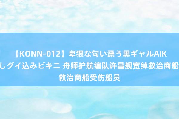 【KONN-012】卑猥な匂い漂う黒ギャルAIKAの中出しグイ込みビキニ 舟师护航编队许昌舰宽绰救治商船受伤船员