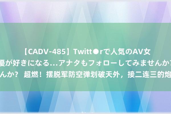 【CADV-485】Twitt●rで人気のAV女優 SNSでますますAV女優が好きになる…アナタもフォローしてみませんか？ 超燃！摆脱军防空弹划破天外，接二连三的炮声，显露一个紧要信号