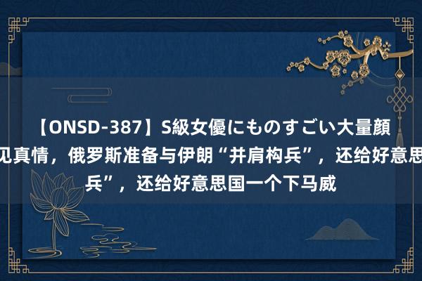 【ONSD-387】S級女優にものすごい大量顔射4時間 患难见真情，俄罗斯准备与伊朗“并肩构兵”，还给好意思国一个下马威