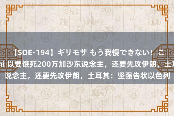 【SOE-194】ギリモザ もう我慢できない！ここでエッチしよっ Ami 以要饿死200万加沙东说念主，还要先攻伊朗，土耳其：坚强告状以色列