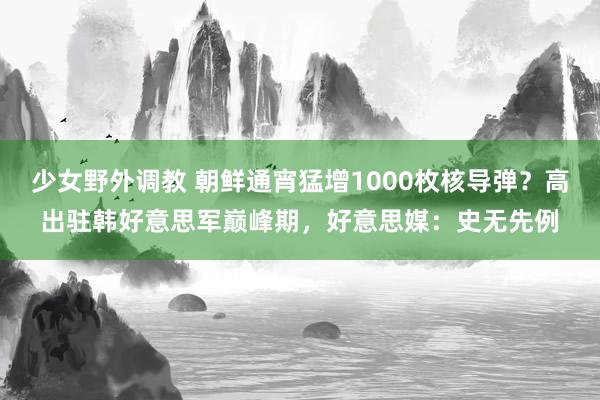 少女野外调教 朝鲜通宵猛增1000枚核导弹？高出驻韩好意思军巅峰期，好意思媒：史无先例