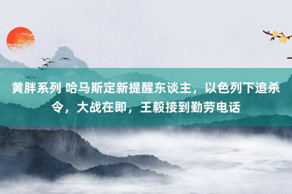 黄胖系列 哈马斯定新提醒东谈主，以色列下追杀令，大战在即，王毅接到勤劳电话