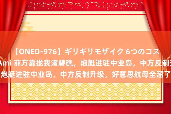 【ONED-976】ギリギリモザイク 6つのコスチュームでパコパコ！ Ami 菲方靠拢我渚碧礁，炮艇进驻中业岛，中方反制升级，好意思航母全溜了