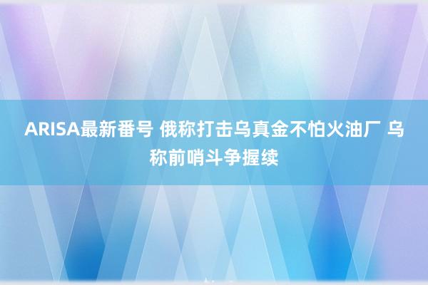 ARISA最新番号 俄称打击乌真金不怕火油厂 乌称前哨斗争握续