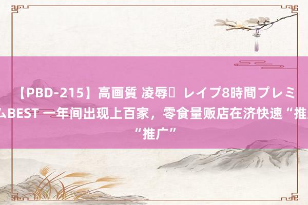 【PBD-215】高画質 凌辱・レイプ8時間プレミアムBEST 一年间出现上百家，零食量贩店在济快速“推广”