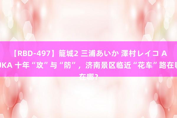 【RBD-497】籠城2 三浦あいか 澤村レイコ ASUKA 十年“攻”与“防”，济南景区临近“花车”路在哪？