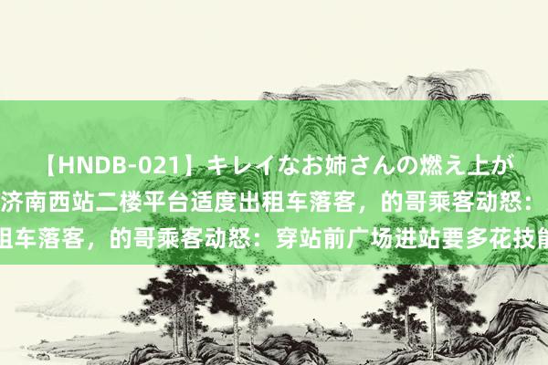 【HNDB-021】キレイなお姉さんの燃え上がる本物中出し交尾4時間 济南西站二楼平台适度出租车落客，的哥乘客动怒：穿站前广场进站要多花技能