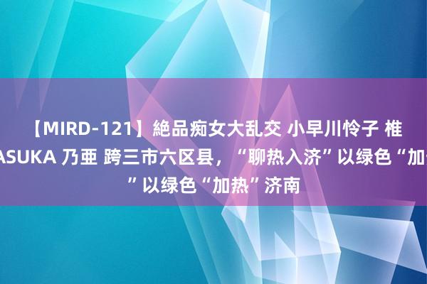 【MIRD-121】絶品痴女大乱交 小早川怜子 椎名ゆな ASUKA 乃亜 跨三市六区县，“聊热入济”以绿色“加热”济南