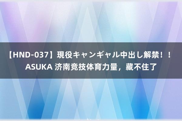 【HND-037】現役キャンギャル中出し解禁！！ ASUKA 济南竞技体育力量，藏不住了