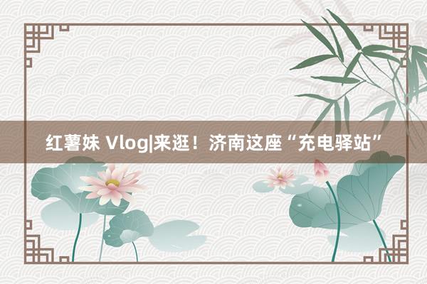 红薯妹 Vlog|来逛！济南这座“充电驿站”