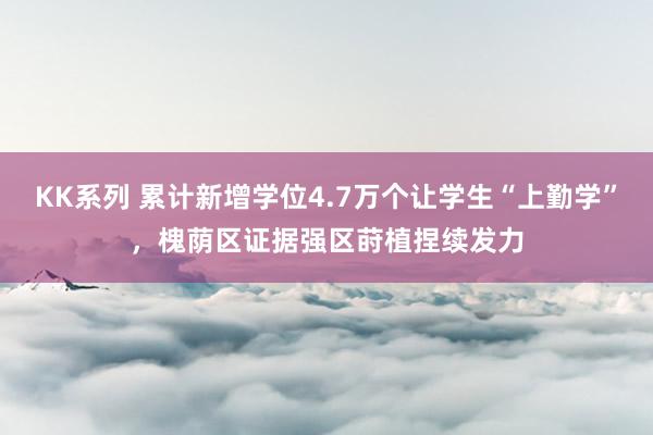 KK系列 累计新增学位4.7万个让学生“上勤学”，槐荫区证据强区莳植捏续发力