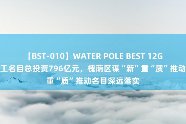 【BST-010】WATER POLE BEST 12GALs 8時間 开工名目总投资796亿元，槐荫区谋“新”重“质”推动名目深远落实