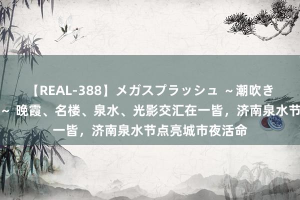 【REAL-388】メガスプラッシュ ～潮吹き絶頂スペシャル～ 晚霞、名楼、泉水、光影交汇在一皆，济南泉水节点亮城市夜活命