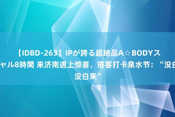 【IDBD-263】IPが誇る超絶品A☆BODYスペシャル8時間 来济南遇上惊喜，搭客打卡泉水节：“没白来”