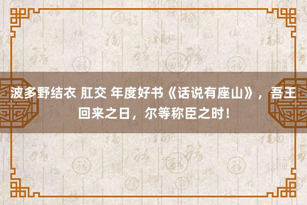 波多野结衣 肛交 年度好书《话说有座山》，吾王回来之日，尔等称臣之时！