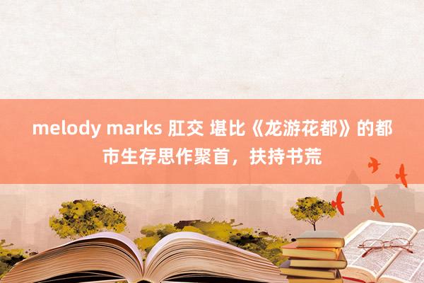 melody marks 肛交 堪比《龙游花都》的都市生存思作聚首，扶持书荒